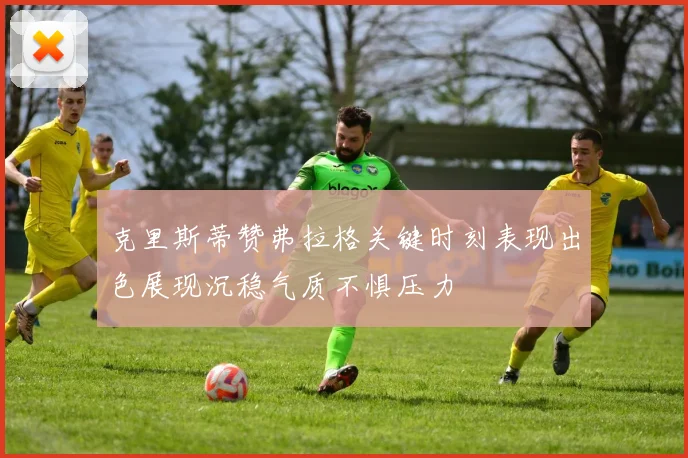 克里斯蒂赞弗拉格关键时刻表现出色展现沉稳气质不惧压力