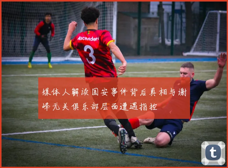 媒体人解读国安事件背后真相与谢峰无关俱乐部层面遭遇指控