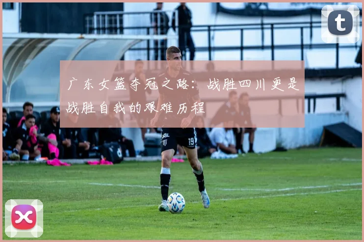 广东女篮夺冠之路：战胜四川更是战胜自我的艰难历程