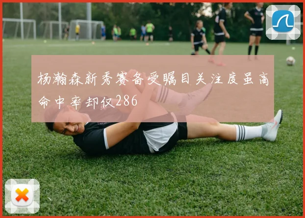 杨瀚森新秀赛备受瞩目关注度虽高命中率却仅286