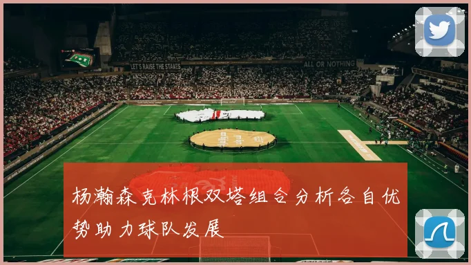 杨瀚森克林根双塔组合分析各自优势助力球队发展