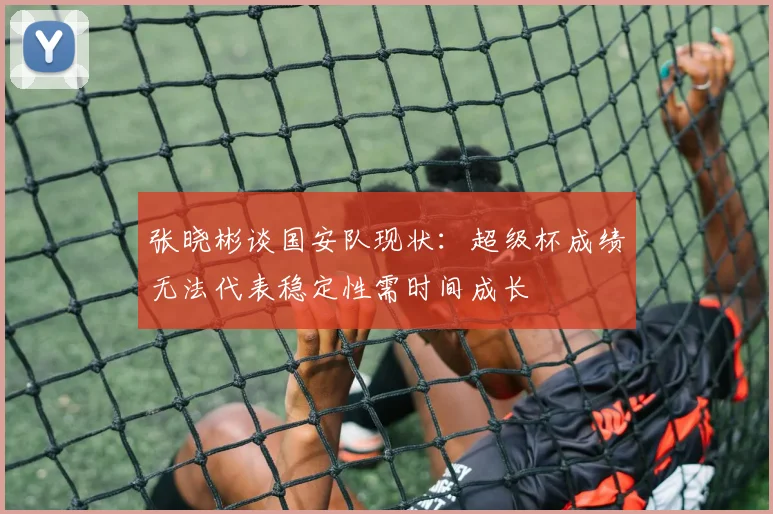 张晓彬谈国安队现状：超级杯成绩无法代表稳定性需时间成长
