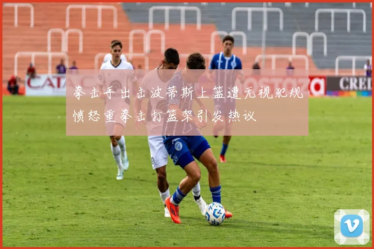 拳击手出击波蒂斯上篮遭无视犯规愤怒重拳击打篮架引发热议