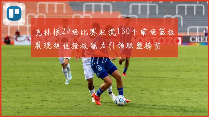 克林根29场比赛狂揽130个前场篮板展现绝佳抢板能力引领联盟榜首