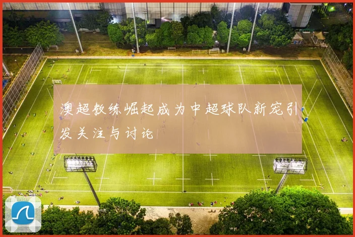澳超教练崛起成为中超球队新宠引发关注与讨论