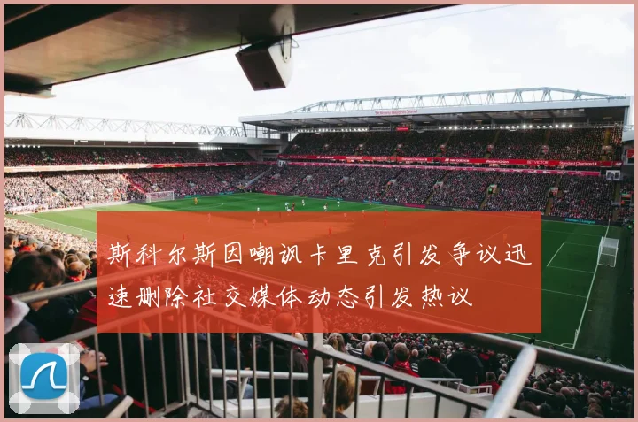 斯科尔斯因嘲讽卡里克引发争议迅速删除社交媒体动态引发热议