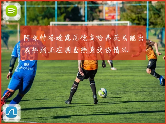 阿尔特塔透露厄德高哈弗茨或能出战热刺正在调查热身受伤情况