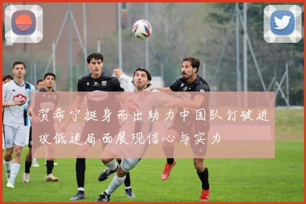 贺希宁挺身而出助力中国队打破进攻低迷局面展现信心与实力