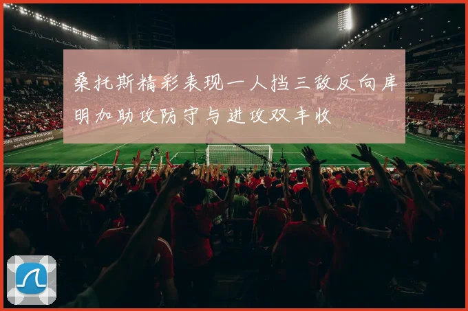 桑托斯精彩表现一人挡三敌反向库明加助攻防守与进攻双丰收