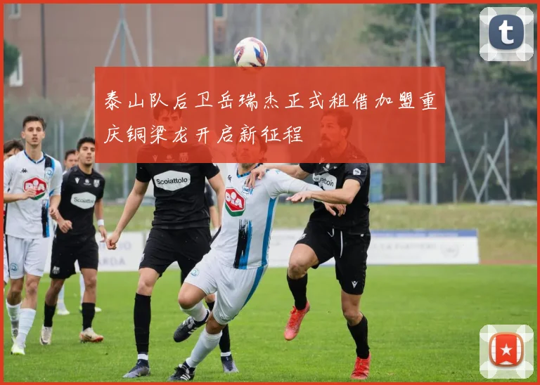 泰山队后卫岳瑞杰正式租借加盟重庆铜梁龙开启新征程