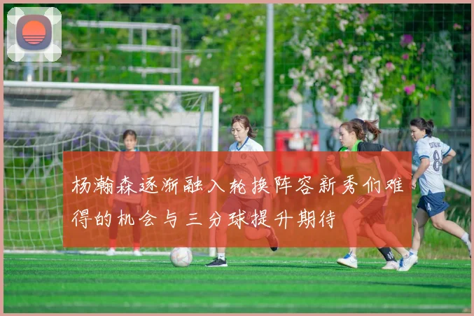 杨瀚森逐渐融入轮换阵容新秀们难得的机会与三分球提升期待