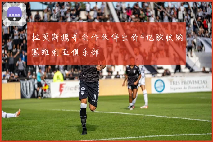 拉莫斯携手合作伙伴出价4亿欧收购塞维利亚俱乐部