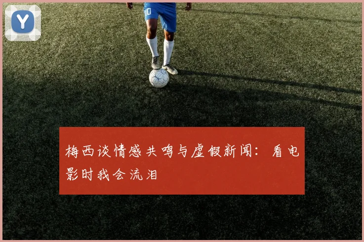 梅西谈情感共鸣与虚假新闻：看电影时我会流泪