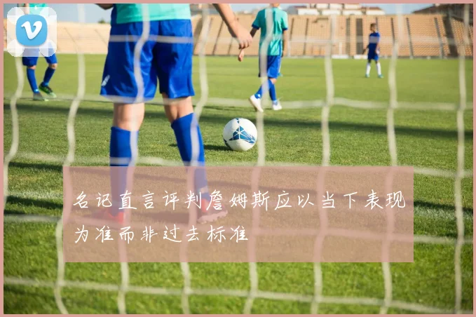 名记直言评判詹姆斯应以当下表现为准而非过去标准
