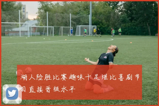 湖人险胜比赛趣味十足堪比喜剧节目直接晋级水平