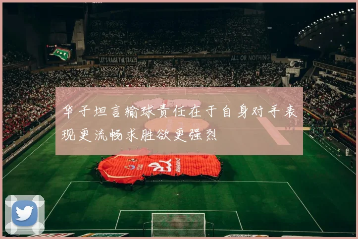 华子坦言输球责任在于自身对手表现更流畅求胜欲更强烈