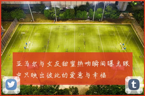 亚马尔与女友甜蜜热吻瞬间曝光眼中只映出彼此的爱意与幸福