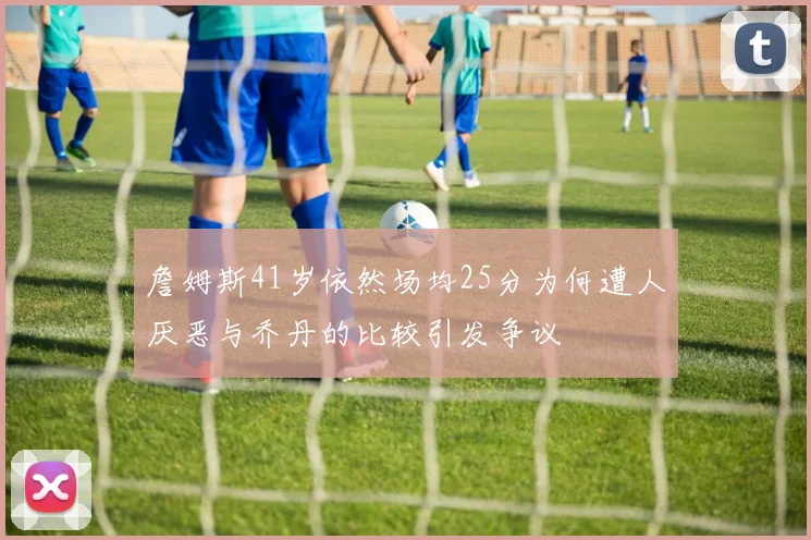 詹姆斯41岁依然场均25分为何遭人厌恶与乔丹的比较引发争议