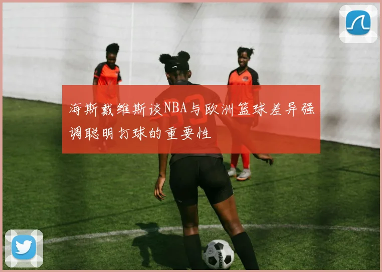 海斯戴维斯谈NBA与欧洲篮球差异强调聪明打球的重要性