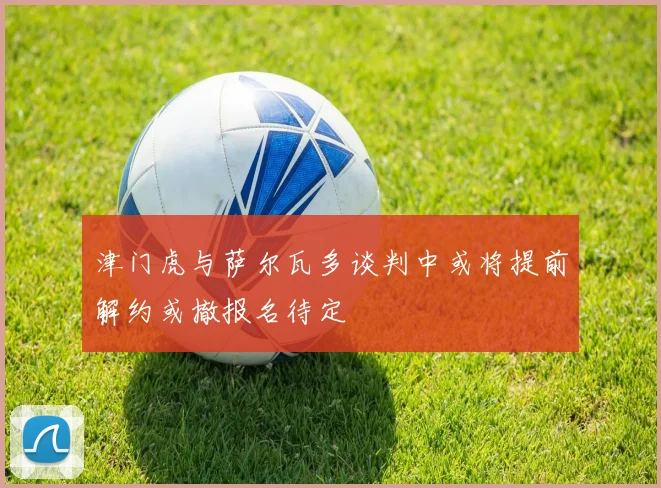 津门虎与萨尔瓦多谈判中或将提前解约或撤报名待定