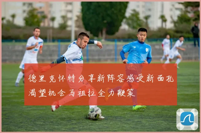 德里克怀特分享新阵容感受新面孔渴望机会马祖拉全力鞭策