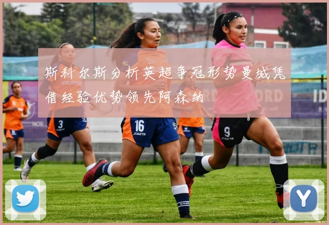 斯科尔斯分析英超争冠形势曼城凭借经验优势领先阿森纳