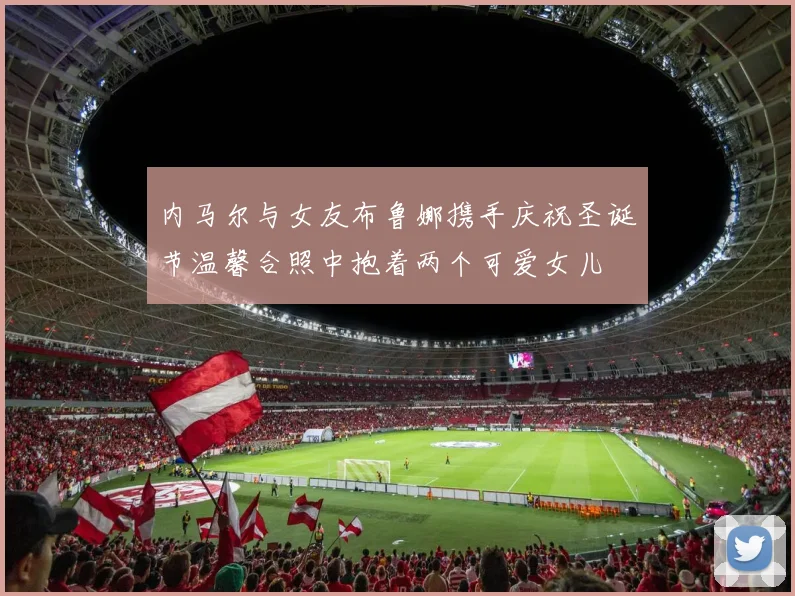 内马尔与女友布鲁娜携手庆祝圣诞节温馨合照中抱着两个可爱女儿