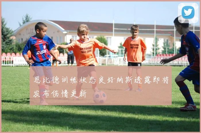 恩比德训练状态良好纳斯透露即将发布伤情更新