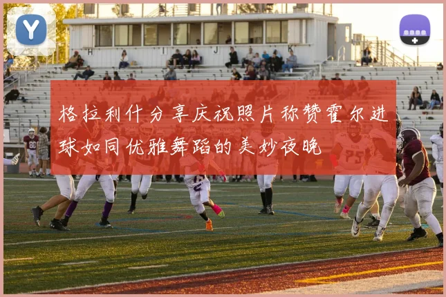 格拉利什分享庆祝照片称赞霍尔进球如同优雅舞蹈的美妙夜晚