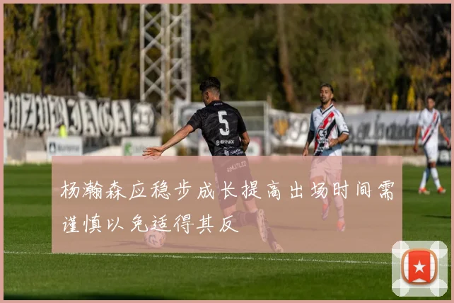 杨瀚森应稳步成长提高出场时间需谨慎以免适得其反