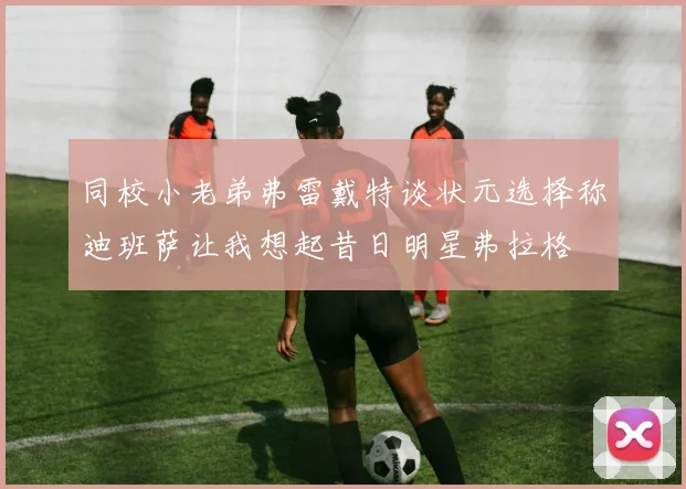 同校小老弟弗雷戴特谈状元选择称迪班萨让我想起昔日明星弗拉格
