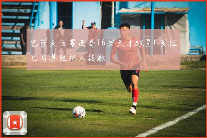 巴萨关注墨西哥16岁天才球员G莫拉已与其经纪人接触