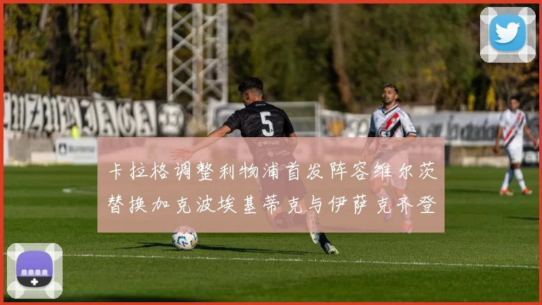 卡拉格调整利物浦首发阵容维尔茨替换加克波埃基蒂克与伊萨克齐登场