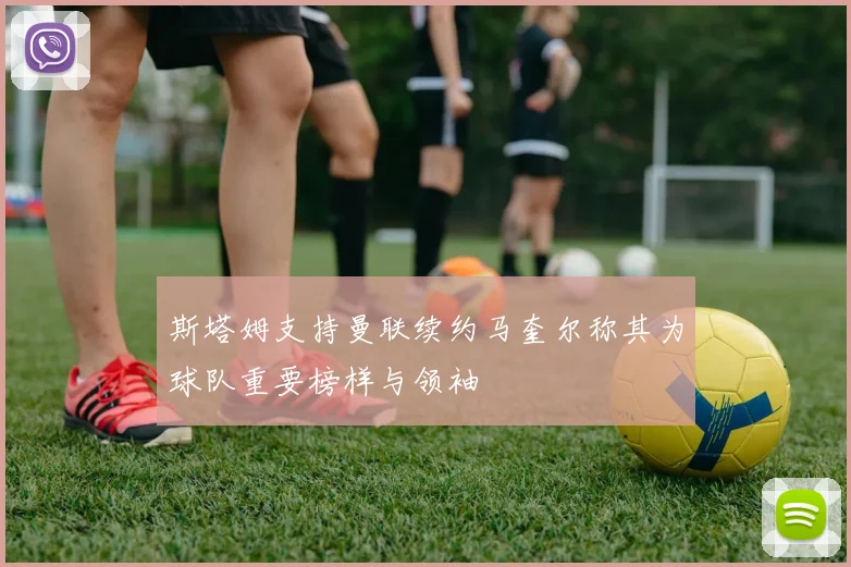 斯塔姆支持曼联续约马奎尔称其为球队重要榜样与领袖
