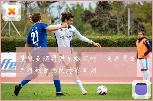 曼联英超再现头球双响上次还是去年对切尔西的精彩时刻